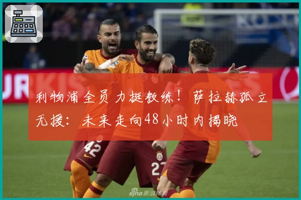 利物浦全员力挺教练！萨拉赫孤立无援：未来走向48小时内揭晓