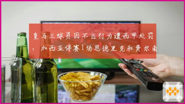 皇马三球员因不当行为遭西甲处罚，加西亚停赛1场恩德里克和费尔南德斯停赛2场