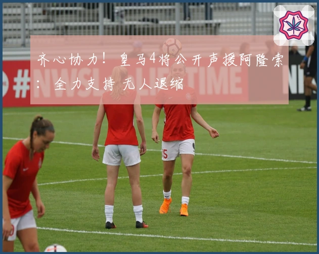 齐心协力！皇马4将公开声援阿隆索：全力支持 无人退缩