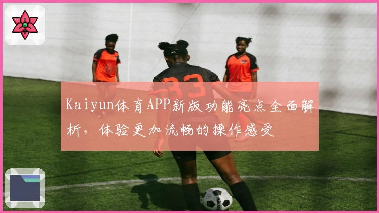 Kaiyun体育APP新版功能亮点全面解析，体验更加流畅的操作感受