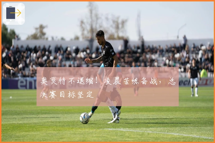 奥莫特不退缩！凌晨苦练备战，总决赛目标坚定