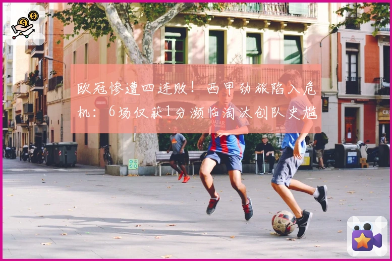 欧冠惨遭四连败！西甲劲旅陷入危机：6场仅获1分濒临淘汰创队史尴尬纪录