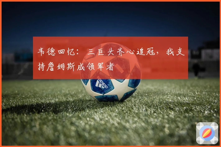 韦德回忆：三巨头齐心追冠，我支持詹姆斯成领军者