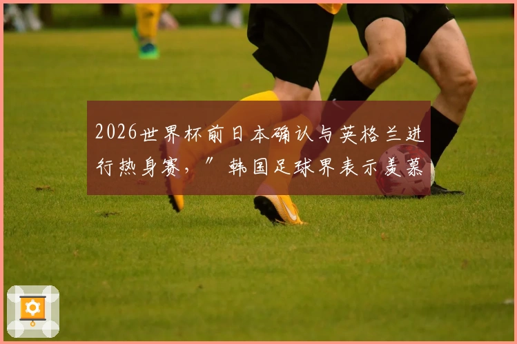 2026世界杯前日本确认与英格兰进行热身赛，″韩国足球界表示羡慕″