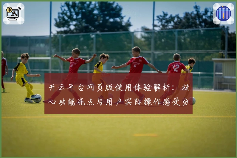 开云平台网页版使用体验解析：核心功能亮点与用户实际操作感受分享