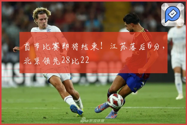 首节比赛即将结束！江苏落后6分，北京领先28比22