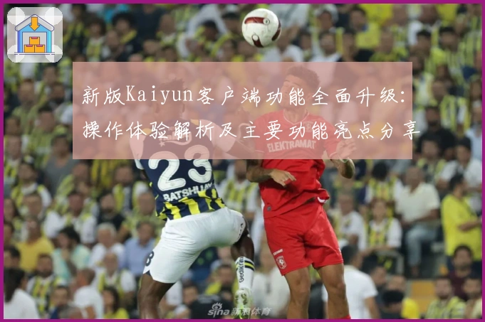 新版Kaiyun客户端功能全面升级：操作体验解析及主要功能亮点分享