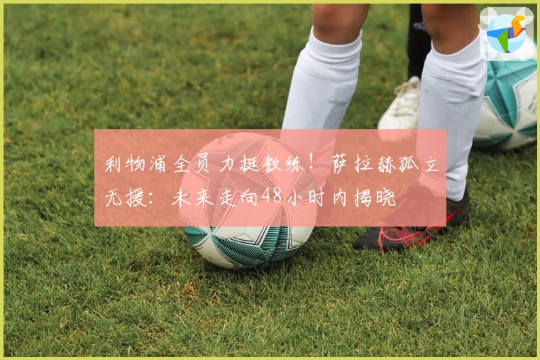 利物浦全员力挺教练！萨拉赫孤立无援：未来走向48小时内揭晓