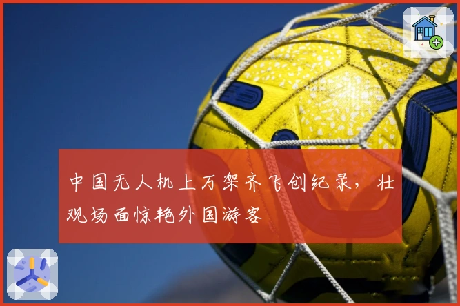 中国无人机上万架齐飞创纪录，壮观场面惊艳外国游客