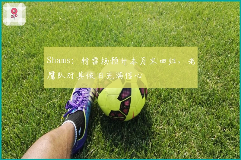 Shams：特雷杨预计本月末回归，老鹰队对其依旧充满信心