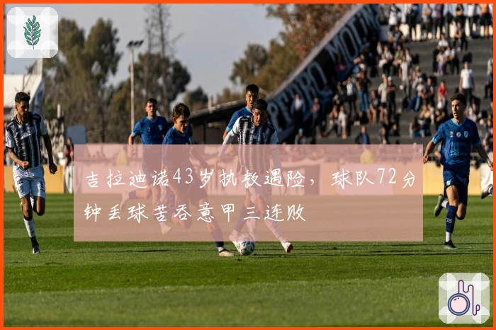 吉拉迪诺43岁执教遇险，球队72分钟丢球苦吞意甲三连败